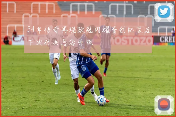 54年传奇再现欧冠闪耀哥创纪录后下次对决悬念升级