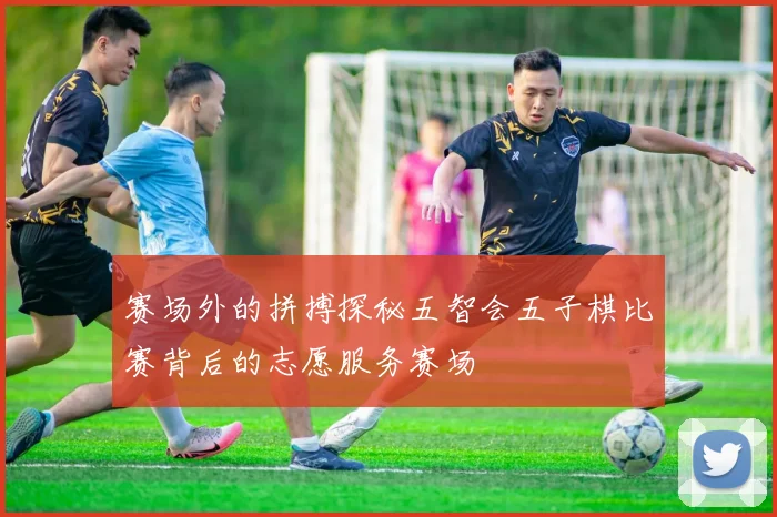 赛场外的拼搏探秘五智会五子棋比赛背后的志愿服务赛场