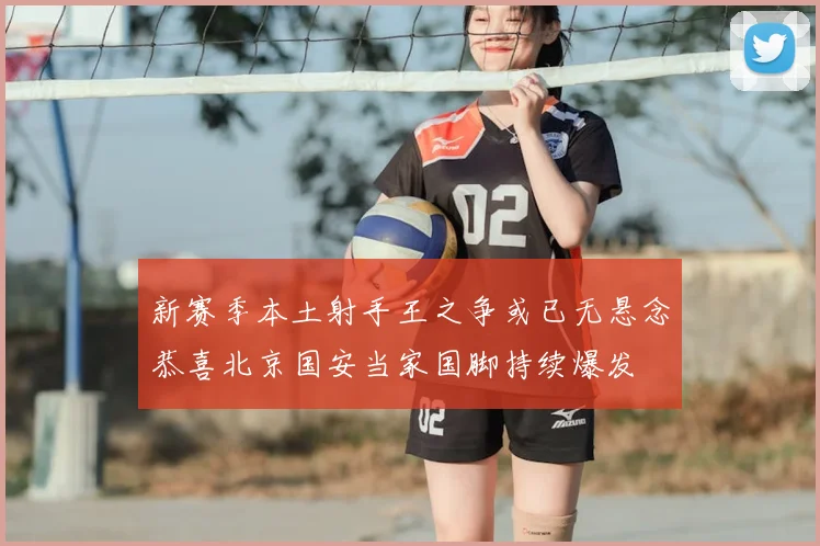 新赛季本土射手王之争或已无悬念恭喜北京国安当家国脚持续爆发