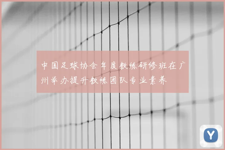 中国足球协会年度教练研修班在广州举办提升教练团队专业素养