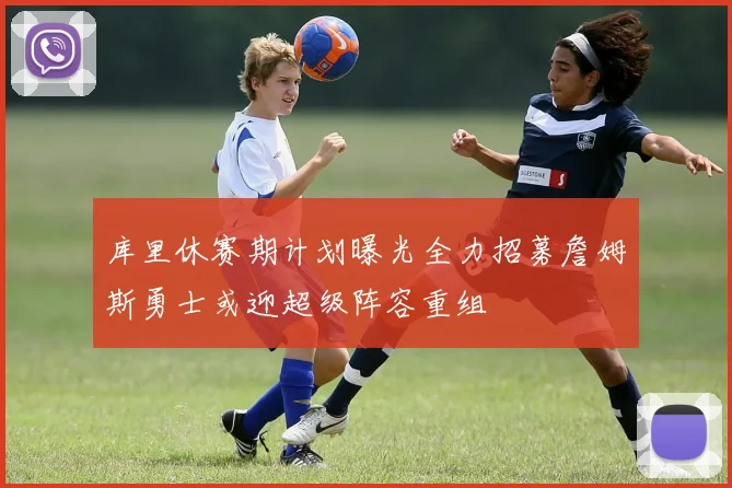 库里休赛期计划曝光全力招募詹姆斯勇士或迎超级阵容重组